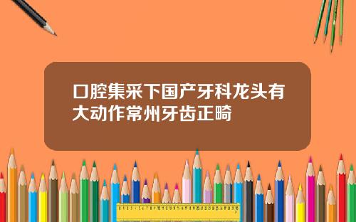 口腔集采下国产牙科龙头有大动作常州牙齿正畸