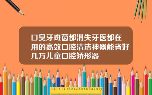口臭牙斑菌都消失牙医都在用的高效口腔清洁神器能省好几万儿童口腔矫形器