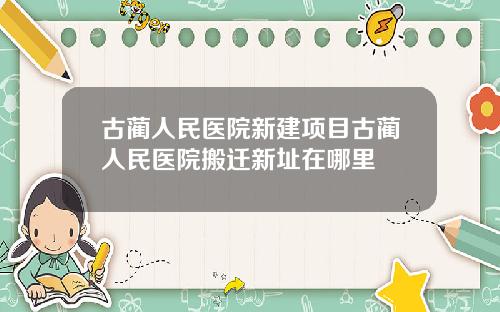 古蔺人民医院新建项目古蔺人民医院搬迁新址在哪里