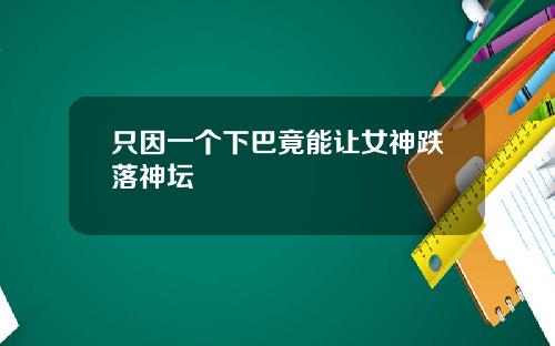 只因一个下巴竟能让女神跌落神坛