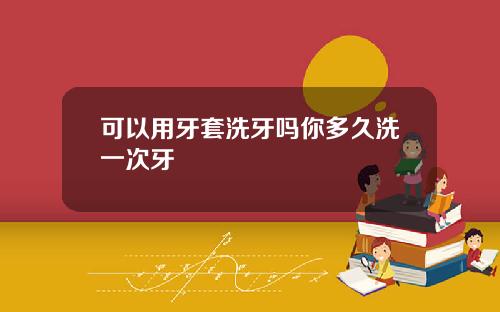 可以用牙套洗牙吗你多久洗一次牙