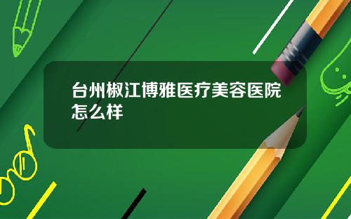 台州椒江博雅医疗美容医院怎么样