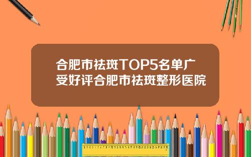 合肥市祛斑TOP5名单广受好评合肥市祛斑整形医院