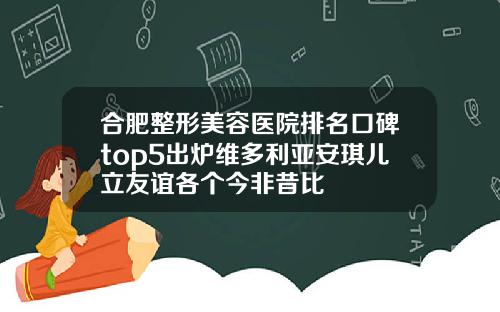 合肥整形美容医院排名口碑top5出炉维多利亚安琪儿立友谊各个今非昔比