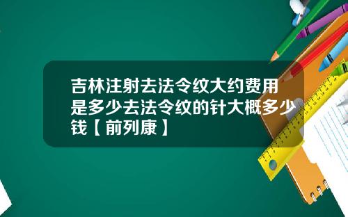 吉林注射去法令纹大约费用是多少去法令纹的针大概多少钱【前列康】