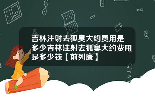 吉林注射去狐臭大约费用是多少吉林注射去狐臭大约费用是多少钱【前列康】