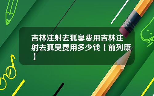 吉林注射去狐臭费用吉林注射去狐臭费用多少钱【前列康】
