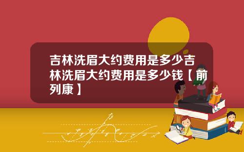 吉林洗眉大约费用是多少吉林洗眉大约费用是多少钱【前列康】