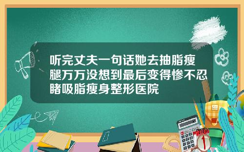 听完丈夫一句话她去抽脂瘦腿万万没想到最后变得惨不忍睹吸脂瘦身整形医院