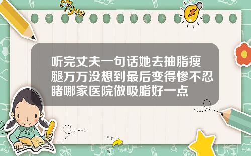 听完丈夫一句话她去抽脂瘦腿万万没想到最后变得惨不忍睹哪家医院做吸脂好一点
