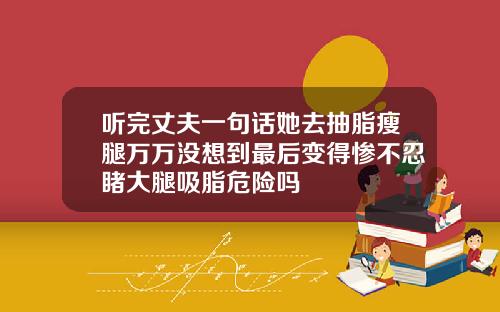 听完丈夫一句话她去抽脂瘦腿万万没想到最后变得惨不忍睹大腿吸脂危险吗