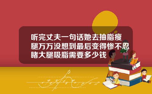 听完丈夫一句话她去抽脂瘦腿万万没想到最后变得惨不忍睹大腿吸脂需要多少钱