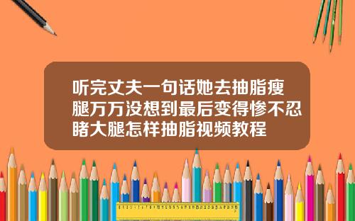 听完丈夫一句话她去抽脂瘦腿万万没想到最后变得惨不忍睹大腿怎样抽脂视频教程