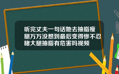 听完丈夫一句话她去抽脂瘦腿万万没想到最后变得惨不忍睹大腿抽脂有危害吗视频