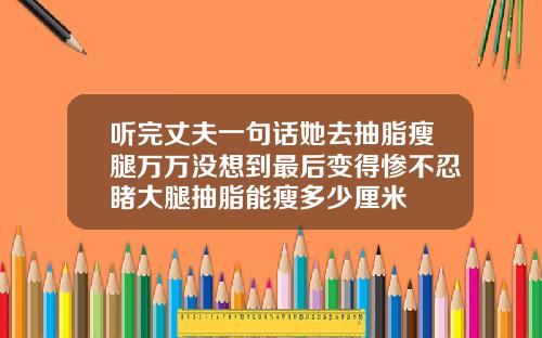 听完丈夫一句话她去抽脂瘦腿万万没想到最后变得惨不忍睹大腿抽脂能瘦多少厘米