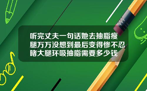听完丈夫一句话她去抽脂瘦腿万万没想到最后变得惨不忍睹大腿环吸抽脂需要多少钱