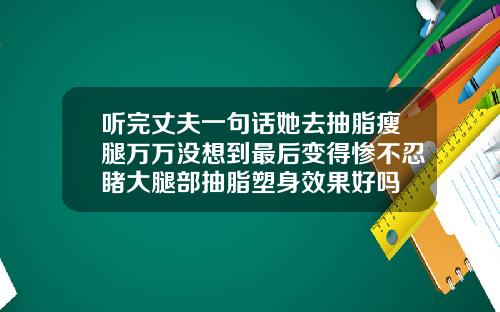 听完丈夫一句话她去抽脂瘦腿万万没想到最后变得惨不忍睹大腿部抽脂塑身效果好吗