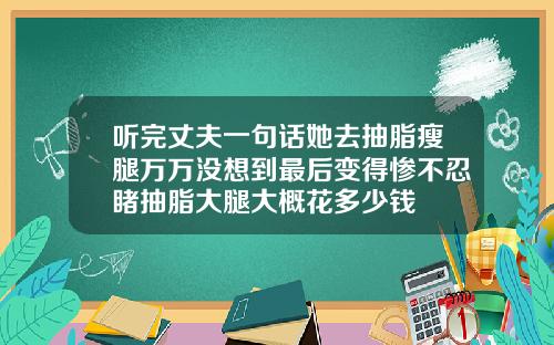 听完丈夫一句话她去抽脂瘦腿万万没想到最后变得惨不忍睹抽脂大腿大概花多少钱