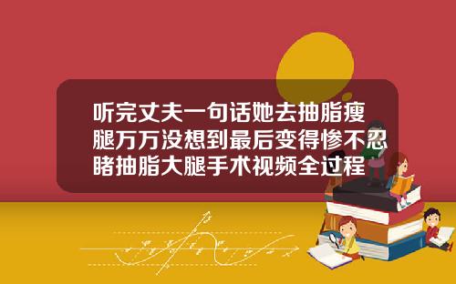 听完丈夫一句话她去抽脂瘦腿万万没想到最后变得惨不忍睹抽脂大腿手术视频全过程