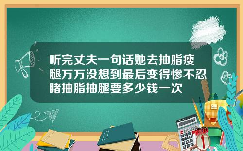 听完丈夫一句话她去抽脂瘦腿万万没想到最后变得惨不忍睹抽脂抽腿要多少钱一次
