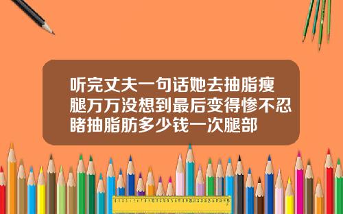 听完丈夫一句话她去抽脂瘦腿万万没想到最后变得惨不忍睹抽脂肪多少钱一次腿部