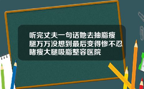 听完丈夫一句话她去抽脂瘦腿万万没想到最后变得惨不忍睹瘦大腿吸脂整容医院