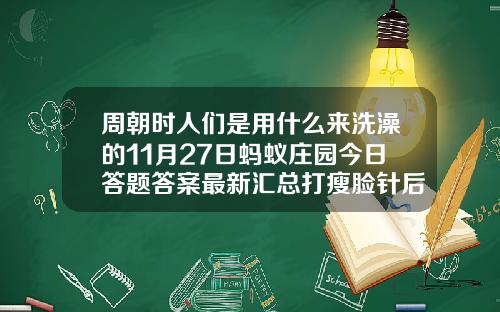 周朝时人们是用什么来洗澡的11月27日蚂蚁庄园今日答题答案最新汇总打瘦脸针后吃鱼会影响效果吗
