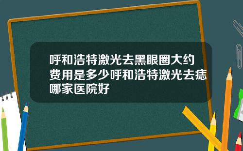 呼和浩特激光去黑眼圈大约费用是多少呼和浩特激光去痣哪家医院好