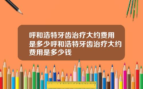 呼和浩特牙齿治疗大约费用是多少呼和浩特牙齿治疗大约费用是多少钱