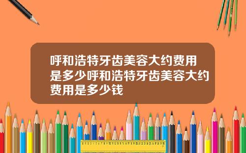 呼和浩特牙齿美容大约费用是多少呼和浩特牙齿美容大约费用是多少钱