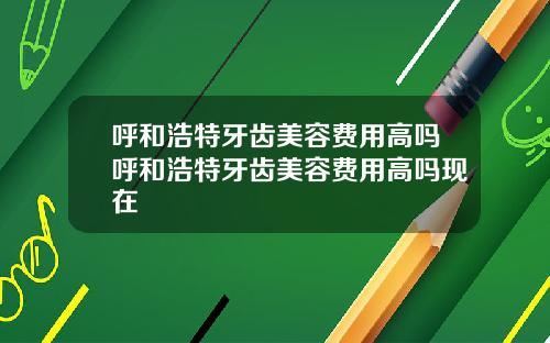 呼和浩特牙齿美容费用高吗呼和浩特牙齿美容费用高吗现在