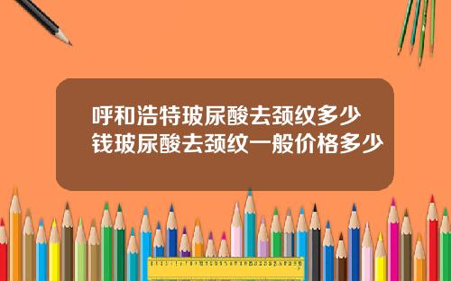 呼和浩特玻尿酸去颈纹多少钱玻尿酸去颈纹一般价格多少