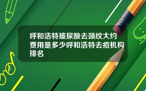 呼和浩特玻尿酸去颈纹大约费用是多少呼和浩特去痘机构排名