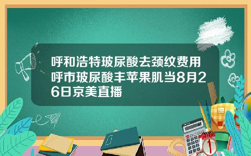 呼和浩特玻尿酸去颈纹费用呼市玻尿酸丰苹果肌当8月26日京美直播