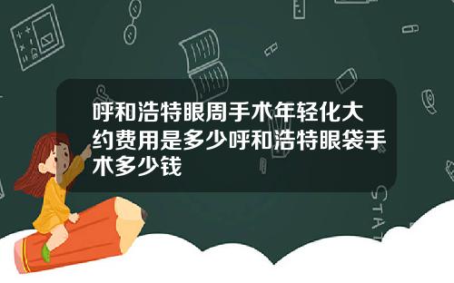 呼和浩特眼周手术年轻化大约费用是多少呼和浩特眼袋手术多少钱