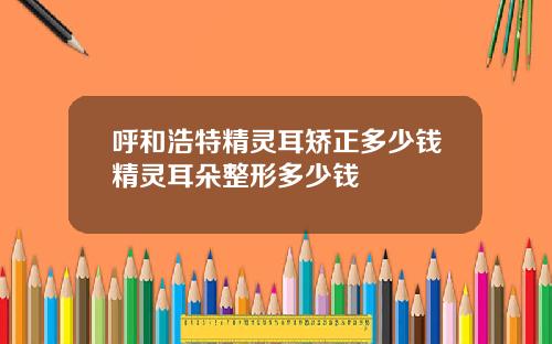 呼和浩特精灵耳矫正多少钱精灵耳朵整形多少钱