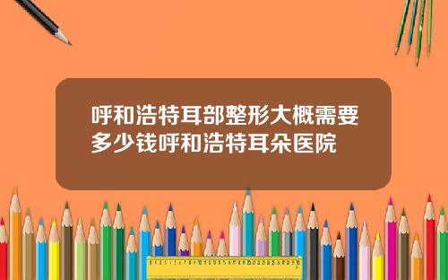呼和浩特耳部整形大概需要多少钱呼和浩特耳朵医院