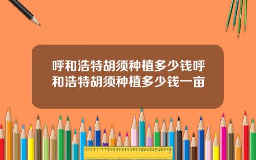 呼和浩特胡须种植多少钱呼和浩特胡须种植多少钱一亩