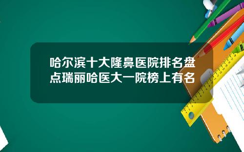 哈尔滨十大隆鼻医院排名盘点瑞丽哈医大一院榜上有名
