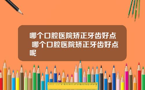 哪个口腔医院矫正牙齿好点 哪个口腔医院矫正牙齿好点呢