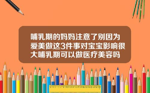 哺乳期的妈妈注意了别因为爱美做这3件事对宝宝影响很大哺乳期可以做医疗美容吗