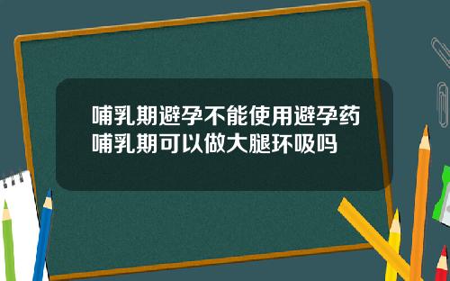 哺乳期避孕不能使用避孕药哺乳期可以做大腿环吸吗