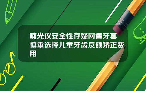 哺光仪安全性存疑网售牙套慎重选择儿童牙齿反颌矫正费用
