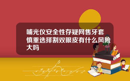 哺光仪安全性存疑网售牙套慎重选择割双眼皮有什么风险大吗