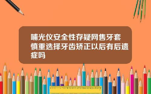 哺光仪安全性存疑网售牙套慎重选择牙齿矫正以后有后遗症吗