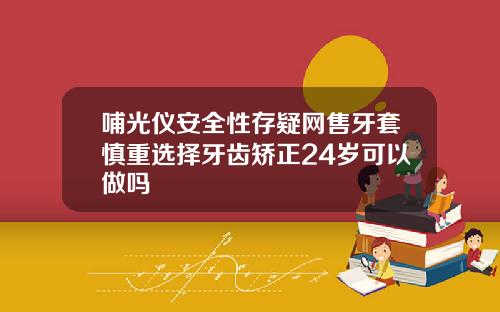 哺光仪安全性存疑网售牙套慎重选择牙齿矫正24岁可以做吗