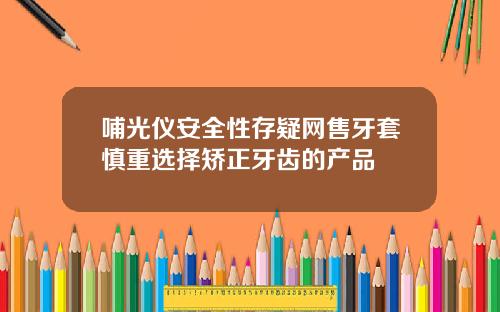 哺光仪安全性存疑网售牙套慎重选择矫正牙齿的产品