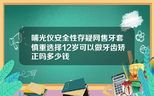 哺光仪安全性存疑网售牙套慎重选择12岁可以做牙齿矫正吗多少钱