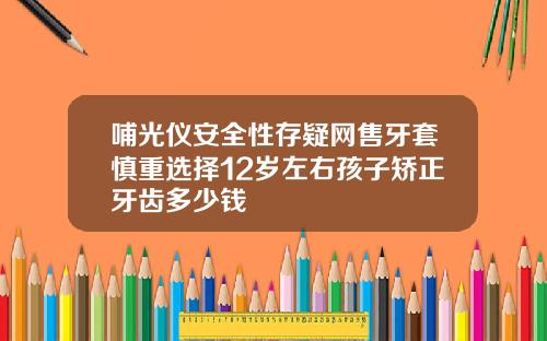 哺光仪安全性存疑网售牙套慎重选择12岁左右孩子矫正牙齿多少钱