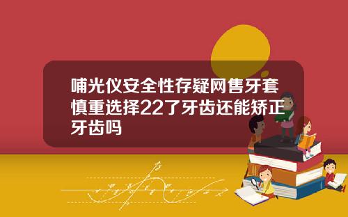 哺光仪安全性存疑网售牙套慎重选择22了牙齿还能矫正牙齿吗